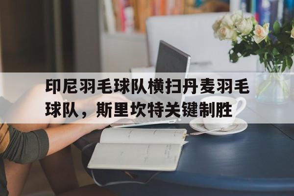 印尼羽毛球队横扫丹麦羽毛球队，斯里坎特关键制胜